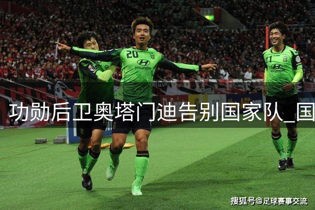 功勋后卫奥塔门迪告别国家队 国际足联主席盛赞其传奇贡献