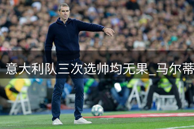 意大利队三次选帅均无果 马尔蒂尼上任16天后辞职