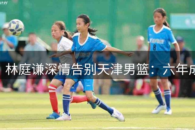 林庭谦深情告别天津男篮：六年成长路 感恩铭记于心