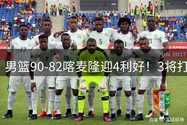 男篮90-82喀麦隆迎4利好！3将打出价值，三分回暖！