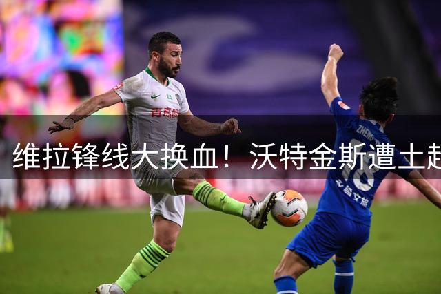 维拉锋线大换血！沃特金斯遭土超豪门挖角 埃梅里锁定旧部杰克逊