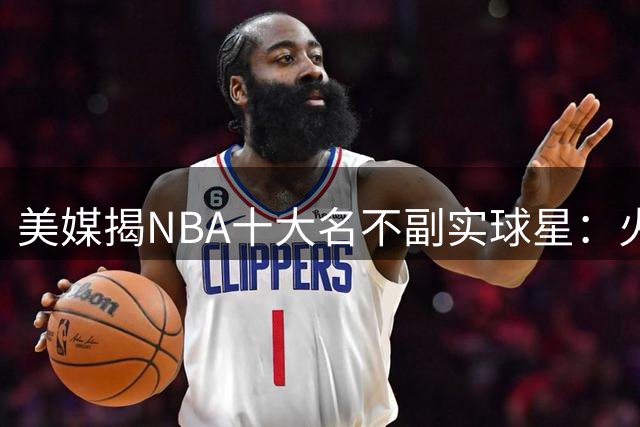 美媒揭NBA十大名不副实球星：火箭基石遭质疑 湖人新星上榜