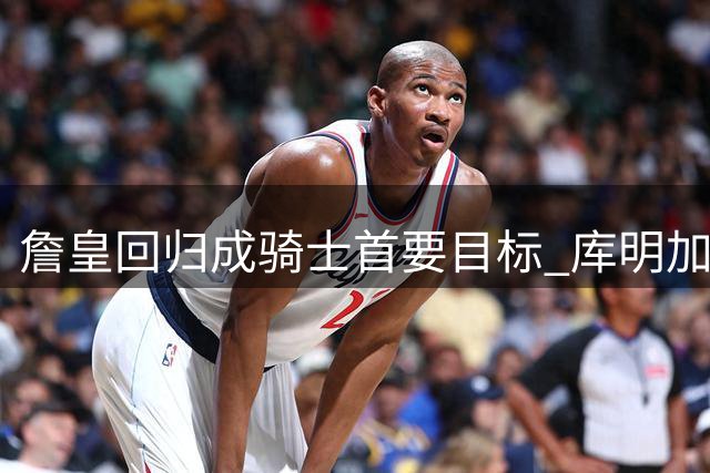 詹皇回归成骑士首要目标 库明加团队阻挠或自毁前程