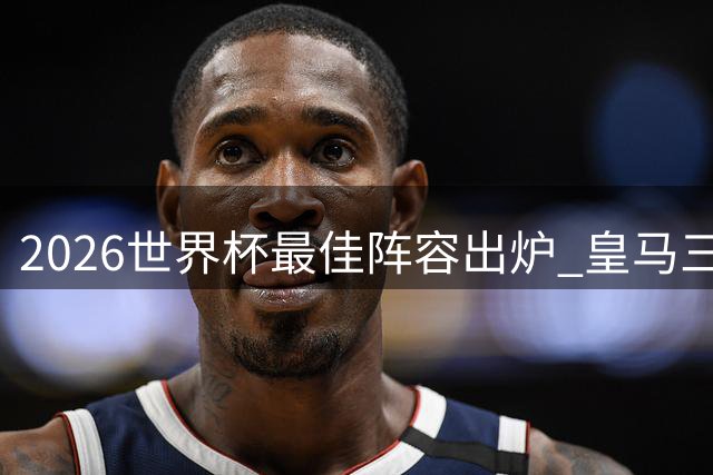 2026世界杯最佳阵容出炉 皇马三将领衔豪华攻击线